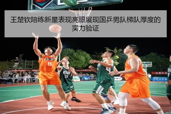 王楚钦陪练新星表现亮眼展现国乒男队梯队厚度的实力验证