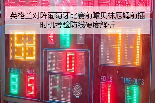 英格兰对阵葡萄牙比赛前瞻贝林厄姆前插时机考验防线硬度解析