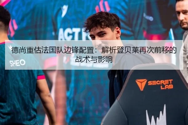 德尚重估法国队边锋配置：解析登贝莱再次前移的战术与影响